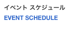 イベント スケジュール
EVENT SCHEDULE 